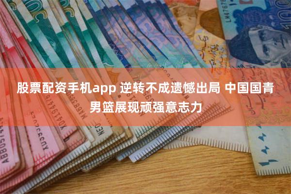 股票配资手机app 逆转不成遗憾出局 中国国青男篮展现顽强意志力