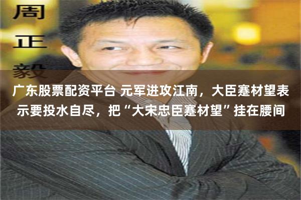 广东股票配资平台 元军进攻江南，大臣蹇材望表示要投水自尽，把“大宋忠臣蹇材望”挂在腰间