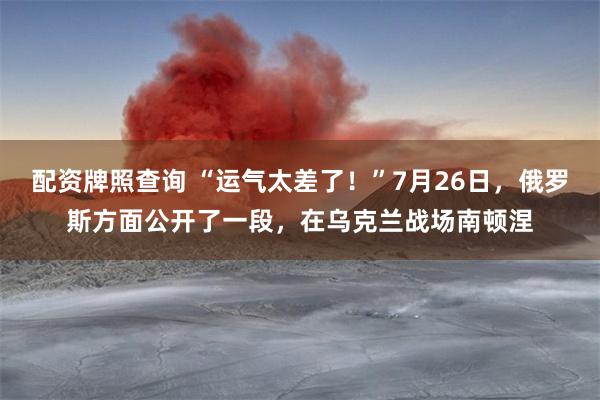 配资牌照查询 “运气太差了！”7月26日，俄罗斯方面公开了一段，在乌克兰战场南顿涅