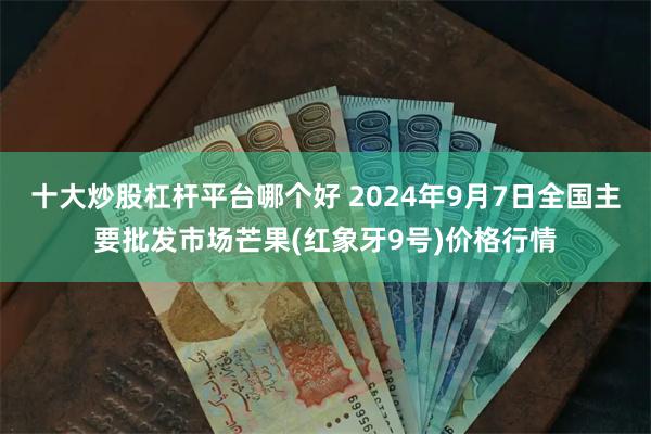 十大炒股杠杆平台哪个好 2024年9月7日全国主要批发市场芒果(红象牙9号)价格行情