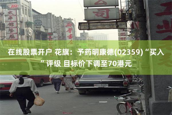 在线股票开户 花旗：予药明康德(02359)“买入”评级 目标价下调至70港元