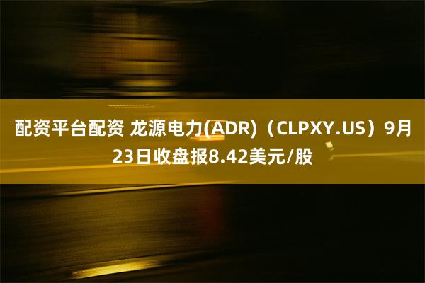 配资平台配资 龙源电力(ADR)（CLPXY.US）9月23日收盘报8.42美元/股