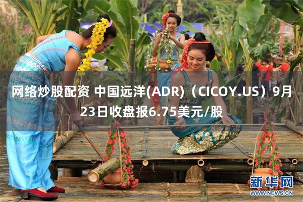 网络炒股配资 中国远洋(ADR)（CICOY.US）9月23日收盘报6.75美元/股