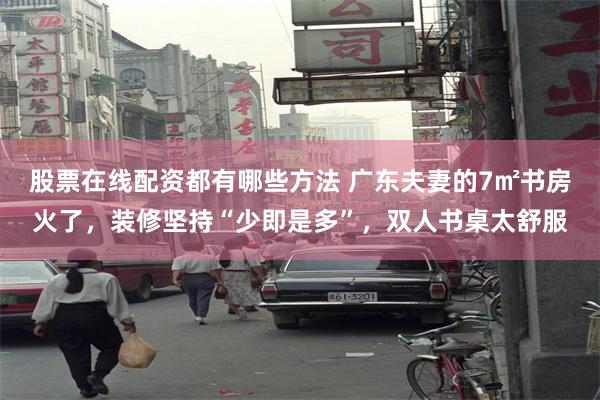 股票在线配资都有哪些方法 广东夫妻的7㎡书房火了，装修坚持“少即是多”，双人书桌太舒服