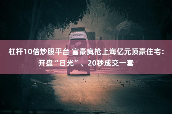 杠杆10倍炒股平台 富豪疯抢上海亿元顶豪住宅：开盘“日光”、20秒成交一套