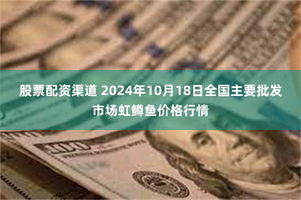 股票配资渠道 2024年10月18日全国主要批发市场虹鳟鱼价格行情