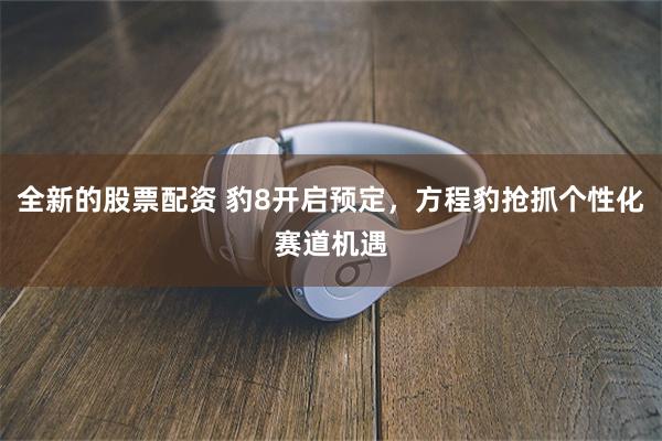 全新的股票配资 豹8开启预定，方程豹抢抓个性化赛道机遇