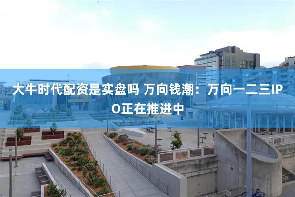 大牛时代配资是实盘吗 万向钱潮：万向一二三IPO正在推进中