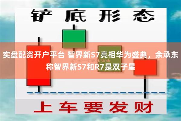 实盘配资开户平台 智界新S7亮相华为盛典，余承东称智界新S7和R7是双子星