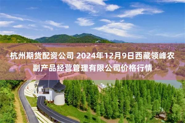 杭州期货配资公司 2024年12月9日西藏领峰农副产品经营管理有限公司价格行情