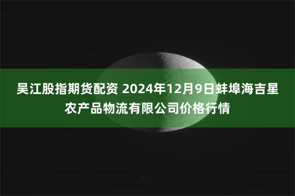 吴江股指期货配资 2024年12月9日蚌埠海吉星农产品物流有限公司价格行情