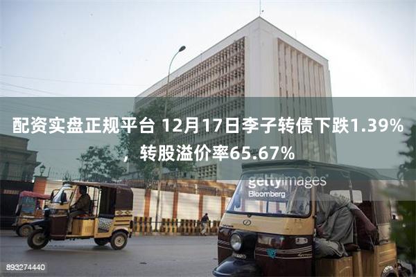 配资实盘正规平台 12月17日李子转债下跌1.39%，转股溢价率65.67%