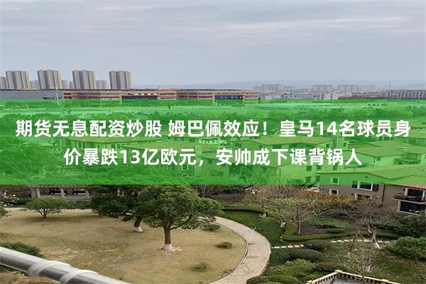 期货无息配资炒股 姆巴佩效应！皇马14名球员身价暴跌13亿欧元，安帅成下课背锅人