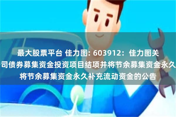 最大股票平台 佳力图: 603912：佳力图关于公开发行可转换公司债券募集资金投资项目结项并将节余募集资金永久补充流动资金的公告