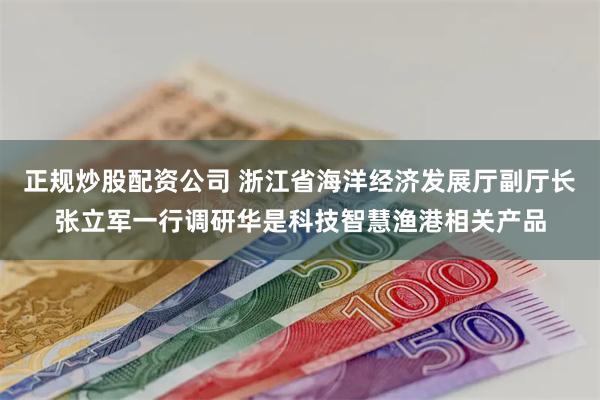 正规炒股配资公司 浙江省海洋经济发展厅副厅长张立军一行调研华是科技智慧渔港相关产品