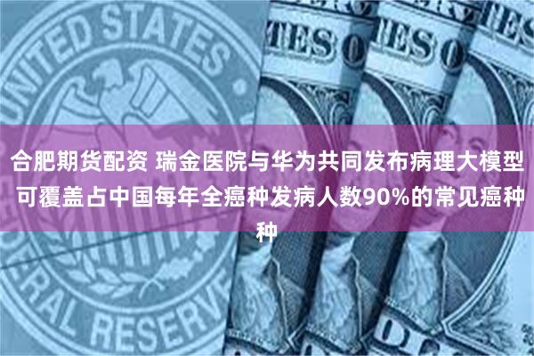 合肥期货配资 瑞金医院与华为共同发布病理大模型 可覆盖占中国每年全癌种发病人数90%的常见癌种