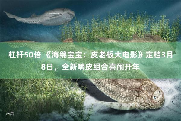 杠杆50倍 《海绵宝宝：皮老板大电影》定档3月8日，全新嗨皮组合喜闹开年