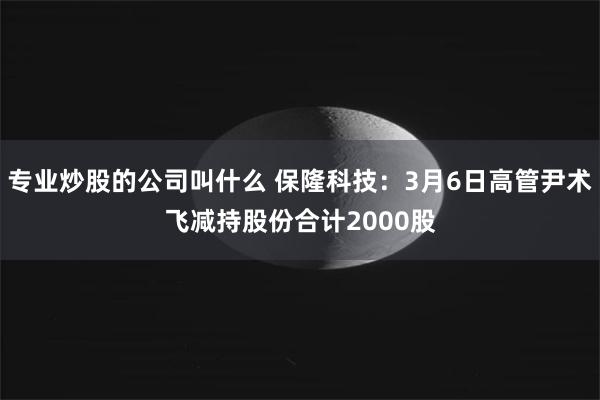 专业炒股的公司叫什么 保隆科技：3月6日高管尹术飞减持股份合计2000股