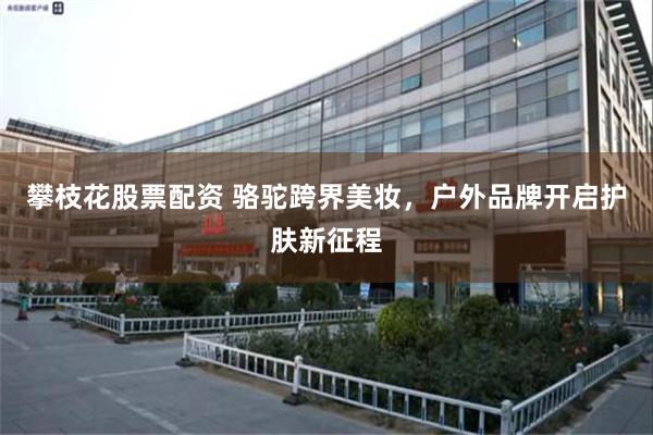 攀枝花股票配资 骆驼跨界美妆，户外品牌开启护肤新征程